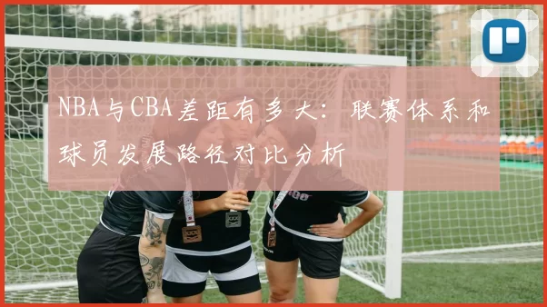 NBA与CBA差距有多大：联赛体系和球员发展路径对比分析