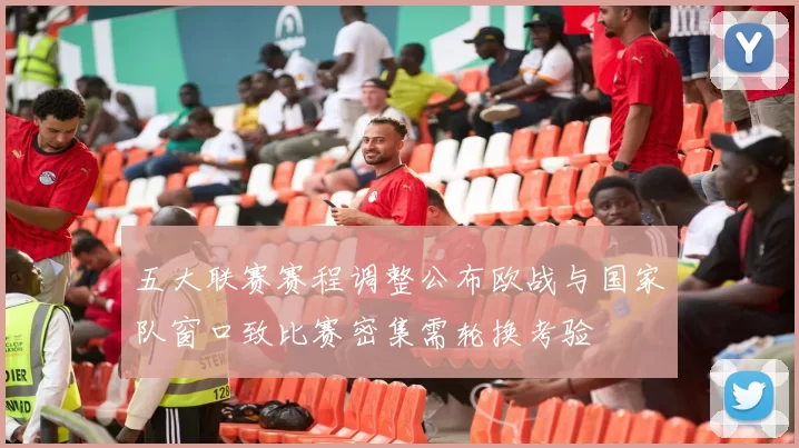 五大联赛赛程调整公布欧战与国家队窗口致比赛密集需轮换考验