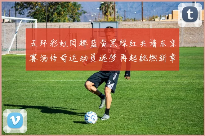 五环彩虹同辉蓝黄黑绿红共谱东京赛场传奇运动员逐梦再起航燃新章