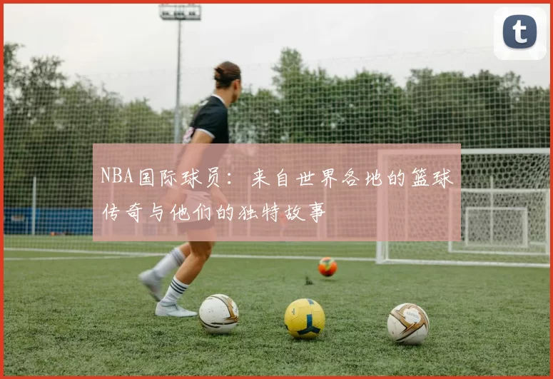 NBA国际球员：来自世界各地的篮球传奇与他们的独特故事