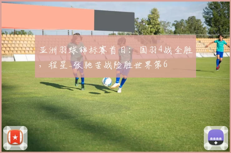 亚洲羽球锦标赛首日：国羽4战全胜，程星_张驰苦战险胜世界第6