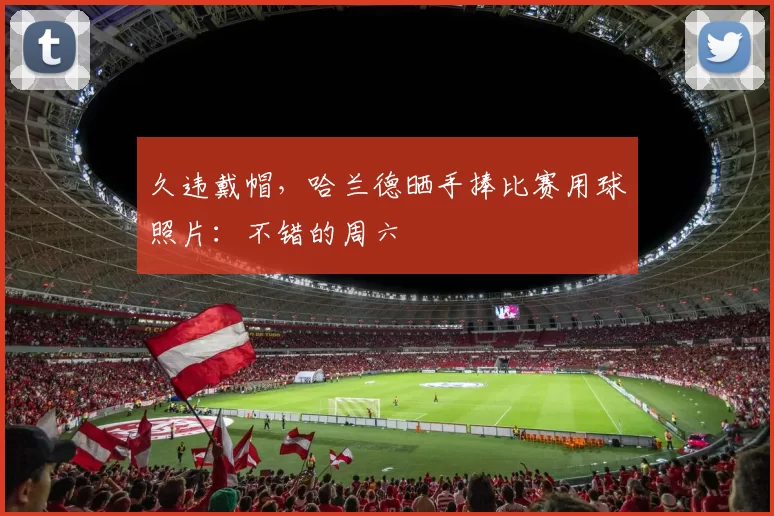 久违戴帽，哈兰德晒手捧比赛用球照片：不错的周六