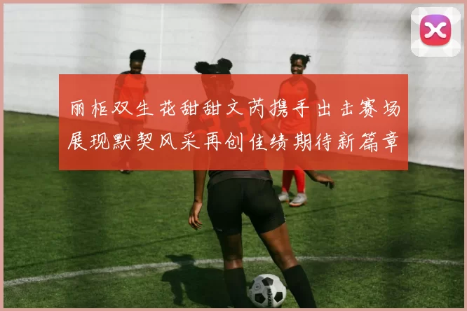 丽柜双生花甜甜文芮携手出击赛场展现默契风采再创佳绩期待新篇章上