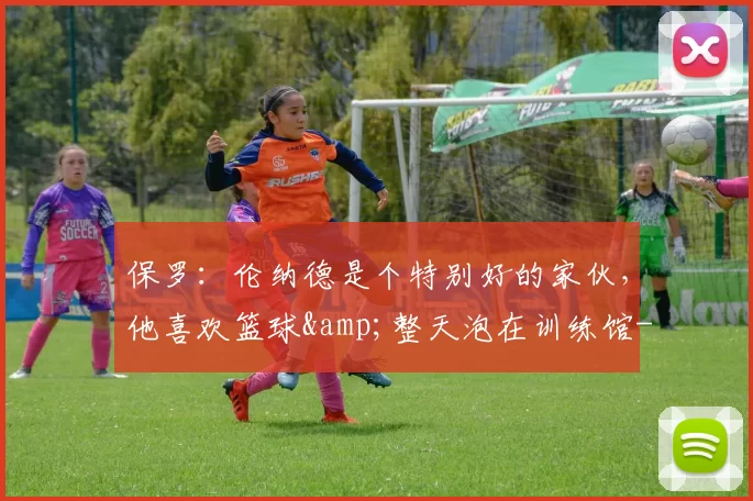 保罗：伦纳德是个特别好的家伙，他喜欢篮球&整天泡在训练馆-NBA新闻