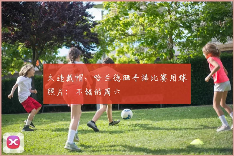 久违戴帽，哈兰德晒手捧比赛用球照片：不错的周六