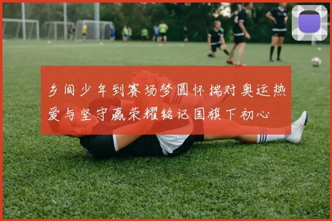 乡间少年到赛场梦圆怀揣对奥运热爱与坚守赢荣耀铭记国旗下初心