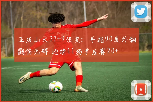 亚历山大37+9领奖：手指90度外翻戳伤无碍 连续11场季后赛20+