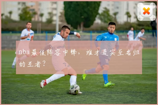 nba最佳阵容中锋，谁才是实至名归的王者？