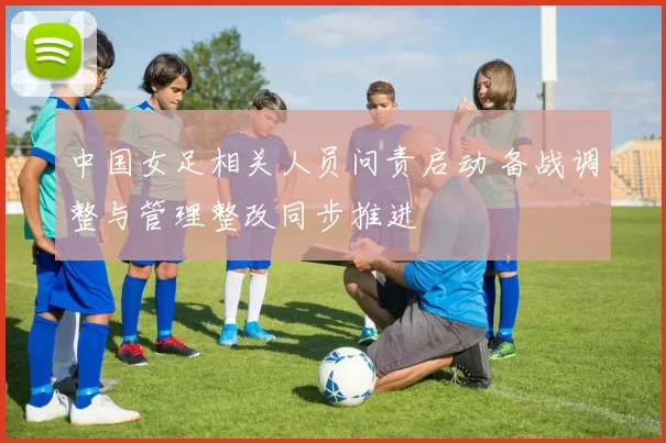 中国女足相关人员问责启动 备战调整与管理整改同步推进