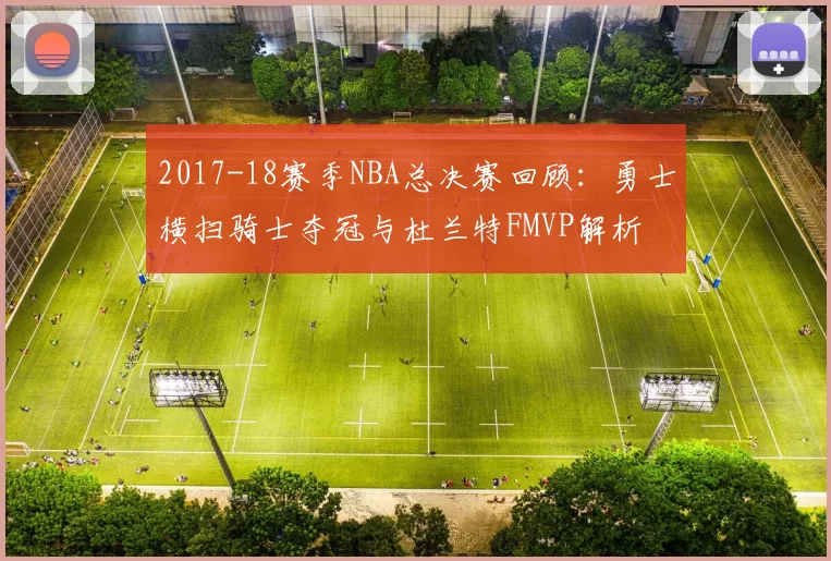 2017-18赛季NBA总决赛回顾：勇士横扫骑士夺冠与杜兰特FMVP解析