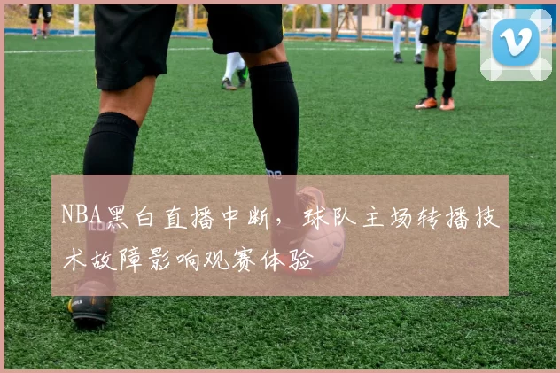 NBA黑白直播中断，球队主场转播技术故障影响观赛体验