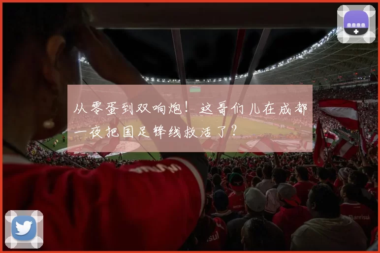 从零蛋到双响炮！这哥们儿在成都一夜把国足锋线救活了？