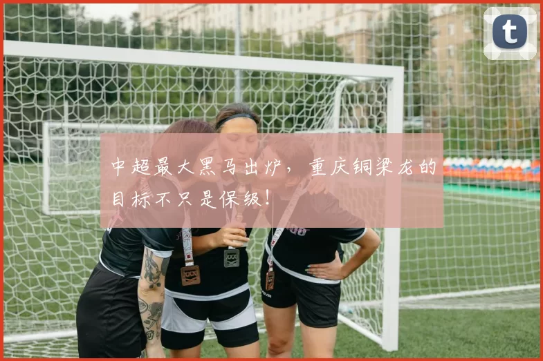 中超最大黑马出炉，重庆铜梁龙的目标不只是保级！