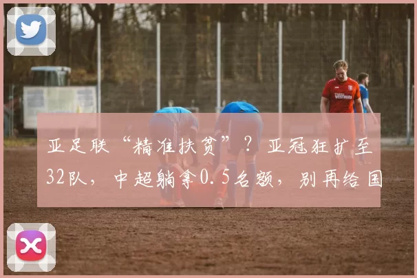 亚足联“精准扶贫”？亚冠狂扩至32队，中超躺拿0.5名额，别再给国人丢脸！_赛季_附加赛_扩军
