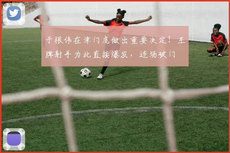 于根伟在津门虎做出重要决定！王牌射手为此直接爆发，连场破门