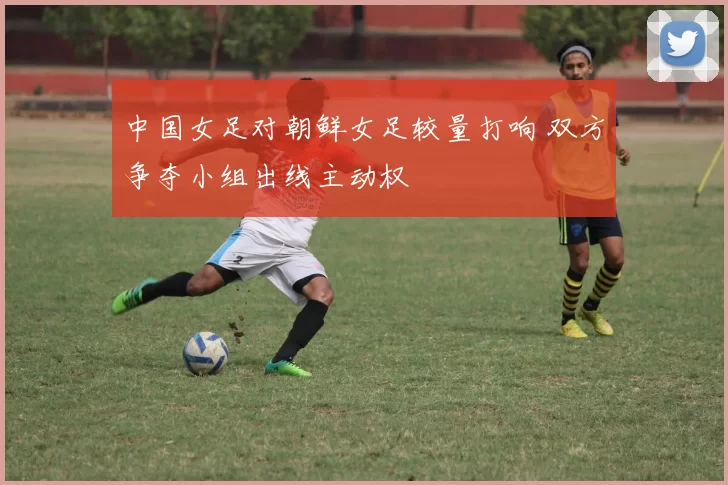 中国女足对朝鲜女足较量打响 双方争夺小组出线主动权