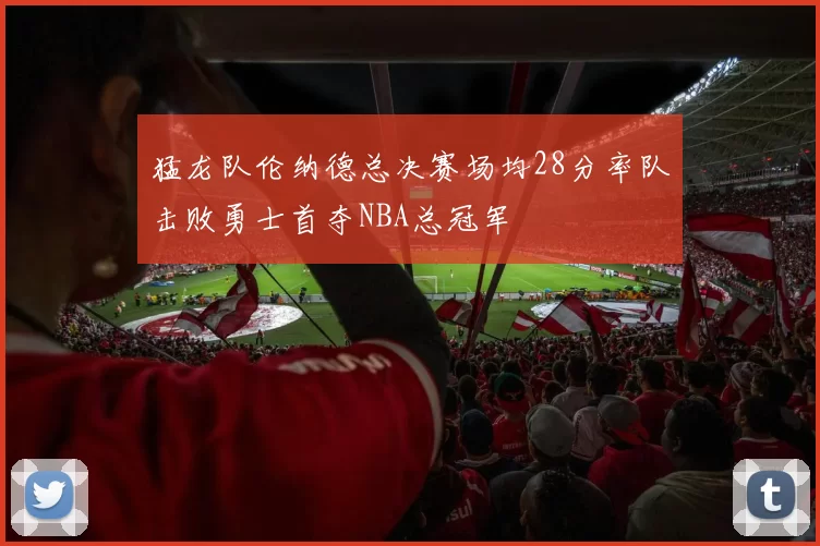 猛龙队伦纳德总决赛场均28分率队击败勇士首夺NBA总冠军