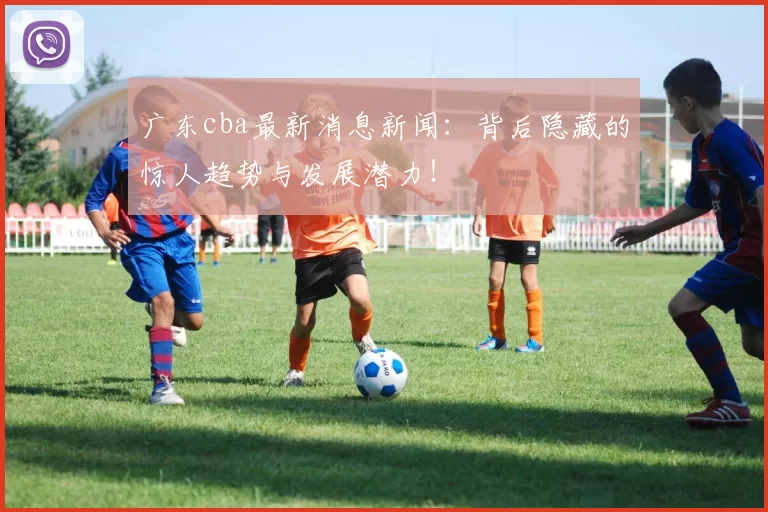 广东cba最新消息新闻：背后隐藏的惊人趋势与发展潜力！