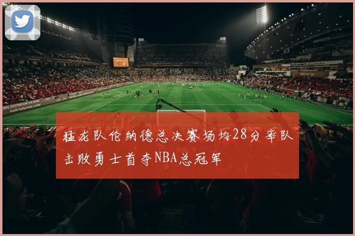 猛龙队伦纳德总决赛场均28分率队击败勇士首夺NBA总冠军
