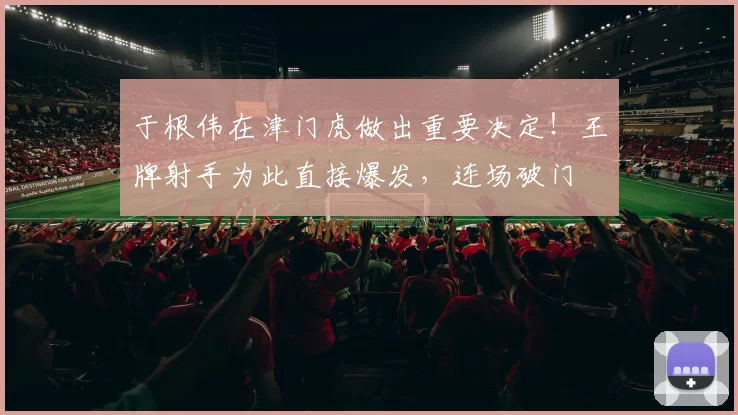 于根伟在津门虎做出重要决定！王牌射手为此直接爆发，连场破门