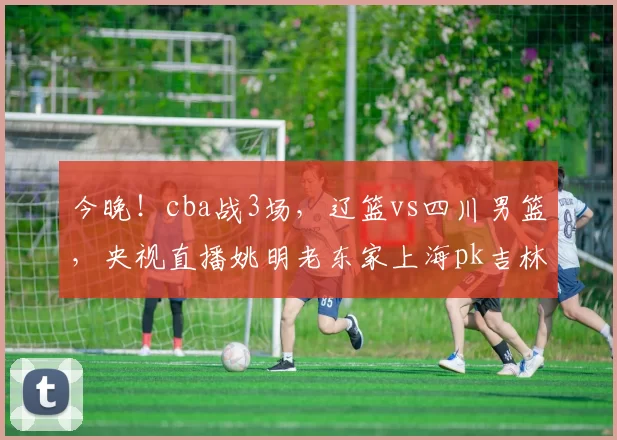 今晚！cba战3场，辽篮vs四川男篮，央视直播姚明老东家上海pk吉林