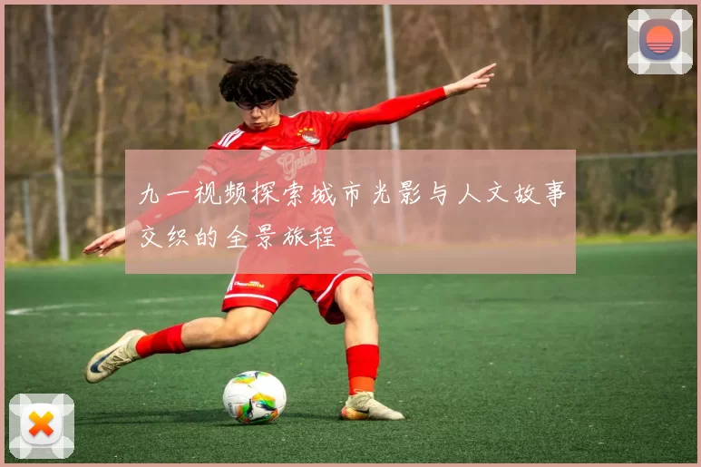 九一视频探索城市光影与人文故事交织的全景旅程