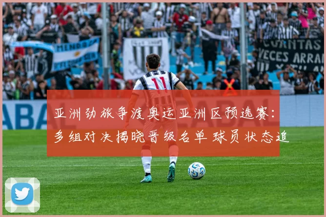 亚洲劲旅争渡奥运亚洲区预选赛：多组对决揭晓晋级名单 球员状态追踪