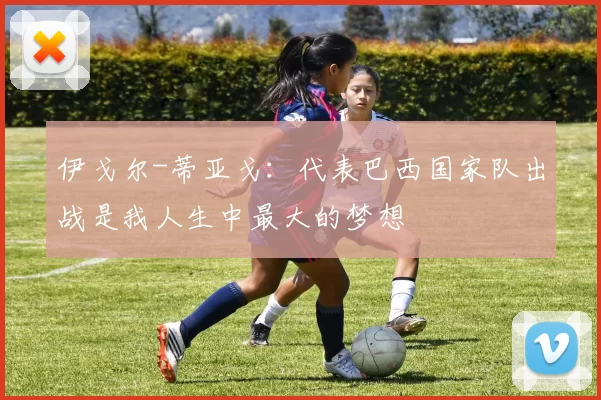 伊戈尔-蒂亚戈：代表巴西国家队出战是我人生中最大的梦想