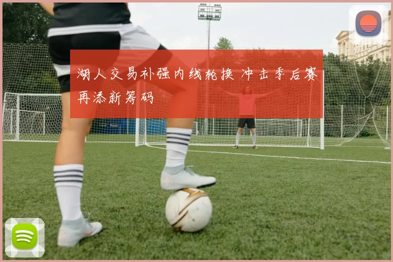 湖人交易补强内线轮换 冲击季后赛再添新筹码