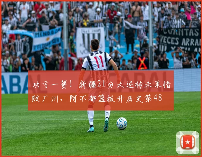 功亏一篑！新疆21分大逆转未果惜败广州，阿不都篮板升历史第48