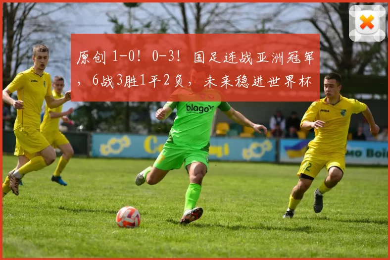 原创 1-0！0-3！国足连战亚洲冠军，6战3胜1平2负，未来稳进世界杯？