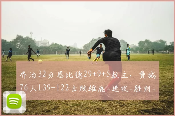 乔治32分恩比德29+9+5救主，费城76人139-122击败雄鹿_进攻_胜利_比赛