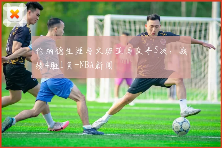 伦纳德生涯与文班亚马交手5次，战绩4胜1负-NBA新闻