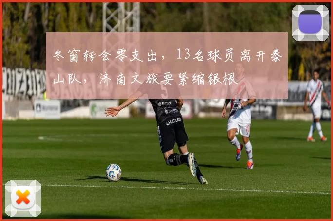 冬窗转会零支出，13名球员离开泰山队，济南文旅要紧缩银根