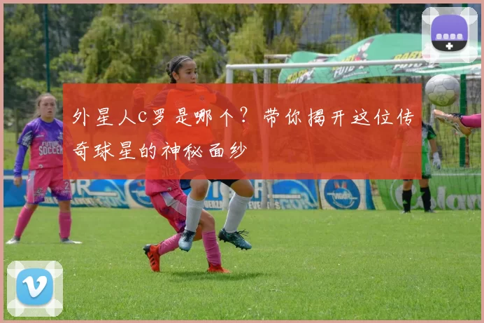 外星人c罗是哪个？带你揭开这位传奇球星的神秘面纱