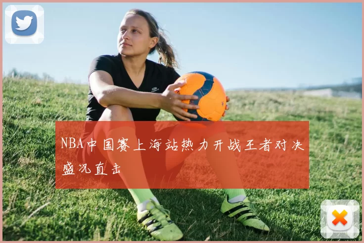 NBA中国赛上海站热力开战王者对决盛况直击