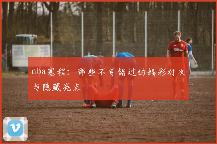 nba塞程：那些不可错过的精彩对决与隐藏亮点