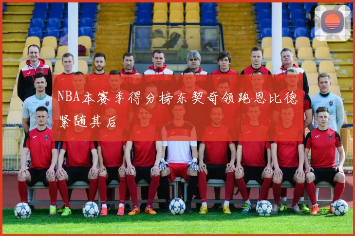 NBA本赛季得分榜东契奇领跑恩比德紧随其后