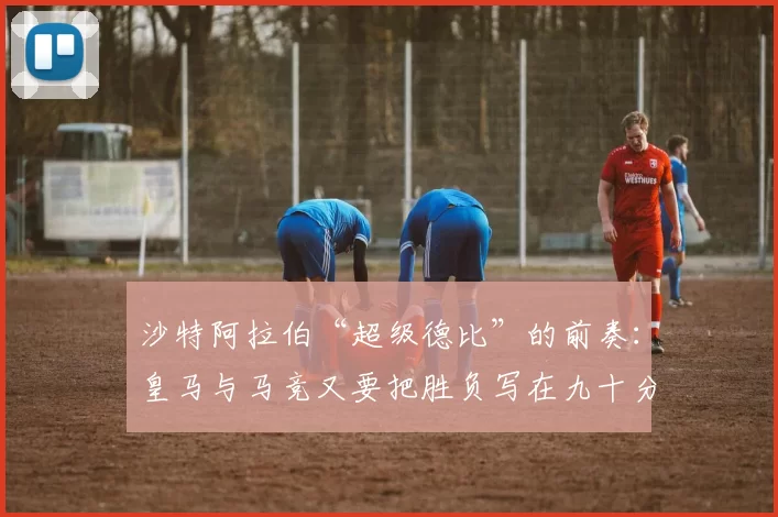 沙特阿拉伯“超级德比”的前奏：皇马与马竞又要把胜负写在九十分钟之后_比赛_兹曼_细节
