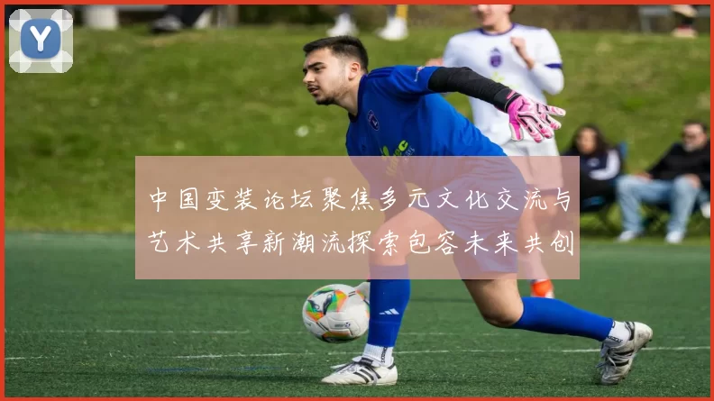 中国变装论坛聚焦多元文化交流与艺术共享新潮流探索包容未来共创和谐