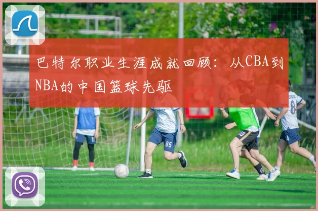 巴特尔职业生涯成就回顾：从CBA到NBA的中国篮球先驱