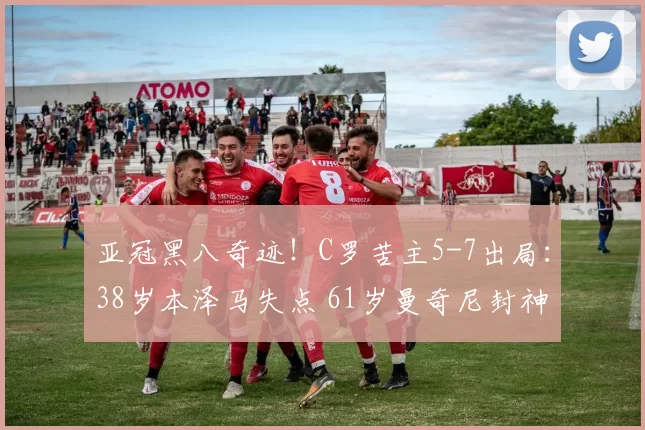 亚冠黑八奇迹！C罗苦主5-7出局：38岁本泽马失点 61岁曼奇尼封神