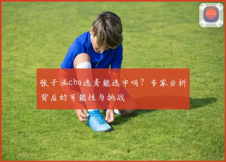 张子涵cba选秀能选中吗？专家分析背后的可能性与挑战