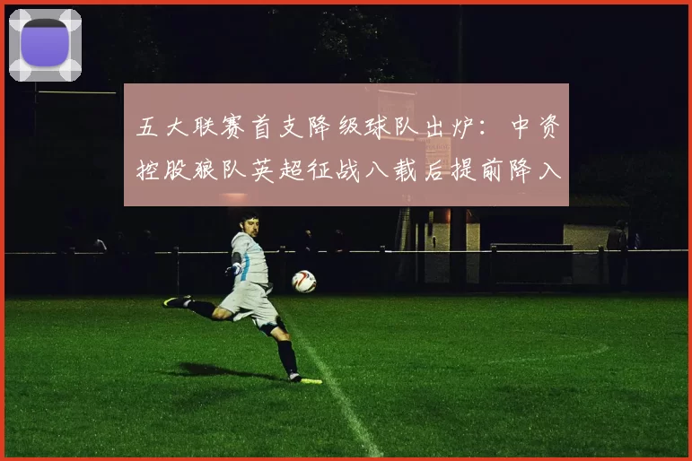 五大联赛首支降级球队出炉：中资控股狼队英超征战八载后提前降入英冠_比赛_西汉姆联_赛季