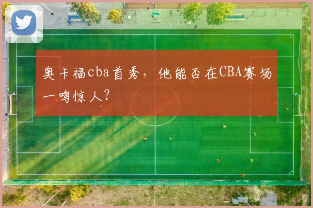 奥卡福cba首秀，他能否在CBA赛场一鸣惊人？