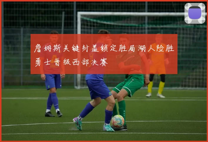 詹姆斯关键封盖锁定胜局湖人险胜勇士晋级西部决赛
