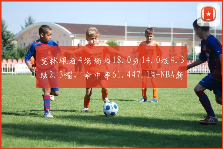克林根近4场场均18.0分14.0板4.3助2.3帽，命中率61.447.1%-NBA新闻