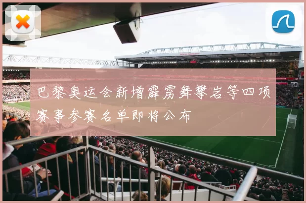 巴黎奥运会新增霹雳舞攀岩等四项赛事参赛名单即将公布