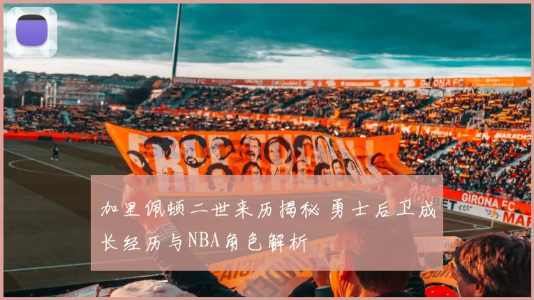 加里佩顿二世来历揭秘 勇士后卫成长经历与NBA角色解析