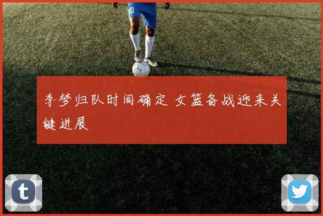 李梦归队时间确定 女篮备战迎来关键进展